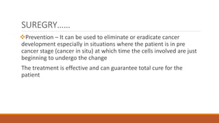 SUREGRY……
Prevention – It can be used to eliminate or eradicate cancer
development especially in situations where the patient is in pre
cancer stage (cancer in situ) at which time the cells involved are just
beginning to undergo the change
The treatment is effective and can guarantee total cure for the
patient
 