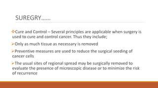 SUREGRY……
Cure and Control – Several principles are applicable when surgery is
used to cure and control cancer. Thus they include;
Only as much tissue as necessary is removed
Preventive measures are used to reduce the surgical seeding of
cancer cells
The usual sites of regional spread may be surgically removed to
evaluate the presence of microscopic disease or to minimize the risk
of recurrence
 