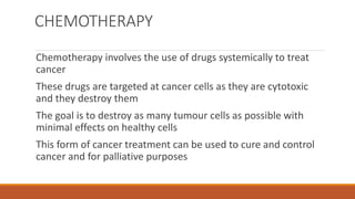 CHEMOTHERAPY
Chemotherapy involves the use of drugs systemically to treat
cancer
These drugs are targeted at cancer cells as they are cytotoxic
and they destroy them
The goal is to destroy as many tumour cells as possible with
minimal effects on healthy cells
This form of cancer treatment can be used to cure and control
cancer and for palliative purposes
 