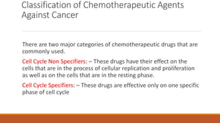 Classification of Chemotherapeutic Agents
Against Cancer
There are two major categories of chemotherapeutic drugs that are
commonly used.
Cell Cycle Non Specifiers: – These drugs have their effect on the
cells that are in the process of cellular replication and proliferation
as well as on the cells that are in the resting phase.
Cell Cycle Specifiers: – These drugs are effective only on one specific
phase of cell cycle
 