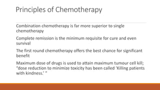 Principles of Chemotherapy
Combination chemotherapy is far more superior to single
chemotherapy
Complete remission is the minimum requisite for cure and even
survival
The first round chemotherapy offers the best chance for significant
benefit
Maximum dose of drugs is used to attain maximum tumour cell kill;
“dose reduction to minimize toxicity has been called ‘Killing patients
with kindness.’ ”
 