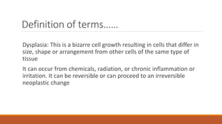 Definition of terms……
Dysplasia: This is a bizarre cell growth resulting in cells that differ in
size, shape or arrangement from other cells of the same type of
tissue
It can occur from chemicals, radiation, or chronic inflammation or
irritation. It can be reversible or can proceed to an irreversible
neoplastic change
 