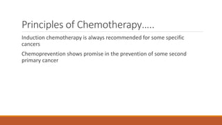 Principles of Chemotherapy…..
Induction chemotherapy is always recommended for some specific
cancers
Chemoprevention shows promise in the prevention of some second
primary cancer
 