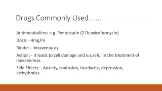 Drugs Commonly Used…….
Antimetabolites: e.g. Pentostatin (2 Deoxicoformycin)
Dose: - 4mg/m
Route: - Intravenously
Action: - It leads to cell damage and is useful in the treatment of
leukaenmias.
Side Effects: - Anxiety, confusion, headache, depression,
arrhythmias
 