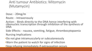 Anti tumour Antibiotics: Mitomycin
(Mutamycin)
Dose: - 20mg/m
Route: - Intravenously
Action: - Binds directly to the DNA hence interfering with
ribonucleic transcription through inhibition of the synthesis of
DNA
Side Effects: - nausea, vomiting, fatigue, thrombocytopaenia
Nursing Implications
•Do not give intramuscularly or subcutaneously
•Warn the patient to watch for signs of infection
•Stop infusing immediately if extravasation occurs
 