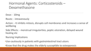 Hormonal Agents: Corticosteroids –
Dexamethasone
Dose: - 10mg
Route: - intravenously
Action: - It inhibits mitosis, disrupts cell membranes and increases a sense of
wellbeing
Side Effects: - menstrual irregularities, peptic ulceration, delayed wound
healing etc
Nursing Implications
•Use cautiously in patients with gastrointestinal tract ulcers
•Know that the drug makes the elderly susceptible to osteoporosis
 
