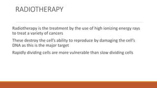 RADIOTHERAPY
Radiotherapy is the treatment by the use of high ionizing energy rays
to treat a variety of cancers
These destroy the cell’s ability to reproduce by damaging the cell’s
DNA as this is the major target
Rapidly dividing cells are more vulnerable than slow dividing cells
 