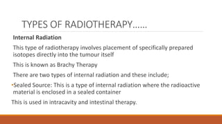 TYPES OF RADIOTHERAPY……
Internal Radiation
This type of radiotherapy involves placement of specifically prepared
isotopes directly into the tumour itself
This is known as Brachy Therapy
There are two types of internal radiation and these include;
•Sealed Source: This is a type of internal radiation where the radioactive
material is enclosed in a sealed container
This is used in intracavity and intestinal therapy.
 