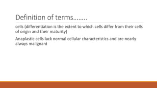 Definition of terms……..
cells (differentiation is the extent to which cells differ from their cells
of origin and their maturity)
Anaplastic cells lack normal cellular characteristics and are nearly
always malignant
 