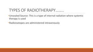 TYPES OF RADIOTHERAPY……..
•Unsealed Source: This is a type of internal radiation where systemic
therapy is used
•Radioisotopes are administered intravenously
 