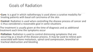 Goals of Radiation
•Cure: Is a goal in which radiotherapy is used alone a curative modality for
treating patients with basal cell carcinoma of the skin
•Control: Radiation is used when controlling the disease process of cancer and
is thus considered a reasonable goal in some situations
The treatment is usually given at the time of diagnosis and as additional
treatment each time the symptoms occur
•Palliation: Radiation is used to control distressing symptoms that are
occurring as a result of the disease process. It may be used to relieve pain
associated with bone metastasis, spinal cord compression, bronchial or
tracheal obstruction and bleeding
 