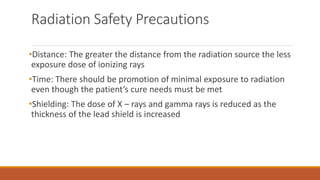 Radiation Safety Precautions
•Distance: The greater the distance from the radiation source the less
exposure dose of ionizing rays
•Time: There should be promotion of minimal exposure to radiation
even though the patient’s cure needs must be met
•Shielding: The dose of X – rays and gamma rays is reduced as the
thickness of the lead shield is increased
 