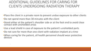 ADDITIONAL GUIDELINES FOR CARING FOR
CLIENTS UNDERGOING RADIATION THERAPY
•Place the client in a private room to prevent undue exposure to other clients
•Do not spend more than 30 minutes with the client
•Stand either at the patient’s shoulder side or at the foot end to avoid close
contact with unshielded areas
•Use a lead shield in case of exposure to the patient’s unshielded parts
•Do not care for more than one client with radiation implant at a time
•When caring for the patient, all health personnel should wear protective
devices
.
 