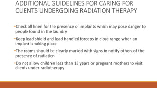 ADDITIONAL GUIDELINES FOR CARING FOR
CLIENTS UNDERGOING RADIATION THERAPY
•Check all linen for the presence of implants which may pose danger to
people found in the laundry
•Keep lead shield and lead handled forceps in close range when an
implant is taking place
•The rooms should be clearly marked with signs to notify others of the
presence of radiation
•Do not allow children less than 18 years or pregnant mothers to visit
clients under radiotherapy
 