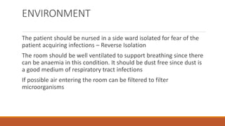 ENVIRONMENT
The patient should be nursed in a side ward isolated for fear of the
patient acquiring infections – Reverse Isolation
The room should be well ventilated to support breathing since there
can be anaemia in this condition. It should be dust free since dust is
a good medium of respiratory tract infections
If possible air entering the room can be filtered to filter
microorganisms
 