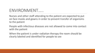 ENVIRONMENT…..
Nurses and other staff attending to the patient are expected to put
on face masks and gowns in order to prevent transfer of organisms
to the patient
People with infectious diseases are not allowed to come into contact
with the patient
When the patient is under radiation therapy the room should be
clearly labeled and identified for people to see
 