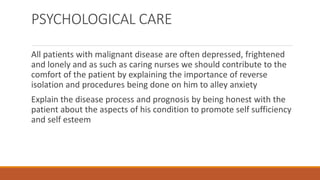 PSYCHOLOGICAL CARE
All patients with malignant disease are often depressed, frightened
and lonely and as such as caring nurses we should contribute to the
comfort of the patient by explaining the importance of reverse
isolation and procedures being done on him to alley anxiety
Explain the disease process and prognosis by being honest with the
patient about the aspects of his condition to promote self sufficiency
and self esteem
 