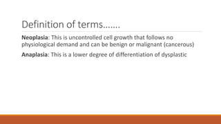 Definition of terms…….
Neoplasia: This is uncontrolled cell growth that follows no
physiological demand and can be benign or malignant (cancerous)
Anaplasia: This is a lower degree of differentiation of dysplastic
 