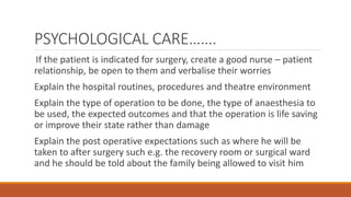 PSYCHOLOGICAL CARE…….
If the patient is indicated for surgery, create a good nurse – patient
relationship, be open to them and verbalise their worries
Explain the hospital routines, procedures and theatre environment
Explain the type of operation to be done, the type of anaesthesia to
be used, the expected outcomes and that the operation is life saving
or improve their state rather than damage
Explain the post operative expectations such as where he will be
taken to after surgery such e.g. the recovery room or surgical ward
and he should be told about the family being allowed to visit him
 