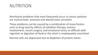 NUTRITION
Nutritional problems that most frequently occur in cancer patients
are malnutrition, anorexia and altered taste sensation
These problems can be caused by a combination of many factors
such as drug toxicity, effects of radiation therapy, tumour
involvement, recent surgery, and emotional stress or difficult with
ingestion or digestion of food or the client is inadequately nourished
Normal cells are depressed due to depletion of protein stores
 