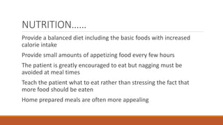 NUTRITION……
Provide a balanced diet including the basic foods with increased
calorie intake
Provide small amounts of appetizing food every few hours
The patient is greatly encouraged to eat but nagging must be
avoided at meal times
Teach the patient what to eat rather than stressing the fact that
more food should be eaten
Home prepared meals are often more appealing
 