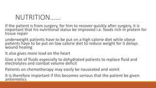 NUTRITION……
If the patient is from surgery, for him to recover quickly after surgery, it is
important that his nutritional status be improved i.e. foods rich in protein for
tissue repair
underweight patients have to be put on a high calorie diet while obese
patients have to be put on low calorie diet to reduce weight for it delays
wound healing
It also gives more load on the heart
Give a lot of fluids especially to dehydrated patients to replace fluid and
electrolytes and combat volume deficit
Patients on chemotherapy may easily be nauseated and vomit
It is therefore important if this becomes serious that the patient be given
antiemetics
 