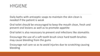 HYGIENE
Daily baths with antiseptic soaps to maintain the skin clean is
needed if the patient is weak
Oral toilet should be encouraged to keep the mouth clean, fresh and
prevent oral lesions as well as to promote appetite
Oral toilet is also necessary to prevent oral infections like stomatitis
Encourage the use of a soft tooth brush since hard tooth brushes
may cause bleeding from the gums
Encourage nail care so as to avoid injuries due to scratching causing
bleeding
 