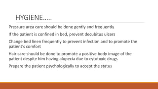 HYGIENE…..
Pressure area care should be done gently and frequently
If the patient is confined in bed, prevent decubitus ulcers
Change bed linen frequently to prevent infection and to promote the
patient’s comfort
Hair care should be done to promote a positive body image of the
patient despite him having alopecia due to cytotoxic drugs
Prepare the patient psychologically to accept the status
 