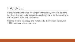 HYGIENE…..
If the patient is indicated for surgery immediately skin care be done
i.e. shave the part to be operated on extensively or do it according to
the surgeon’s order and preference
Cleanse the site with soap and water and a disinfectant like savlon
1:100 to reduce microorganisms
 