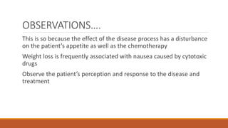 OBSERVATIONS….
This is so because the effect of the disease process has a disturbance
on the patient’s appetite as well as the chemotherapy
Weight loss is frequently associated with nausea caused by cytotoxic
drugs
Observe the patient’s perception and response to the disease and
treatment
 