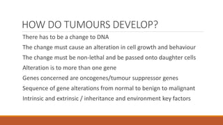 HOW DO TUMOURS DEVELOP?
There has to be a change to DNA
The change must cause an alteration in cell growth and behaviour
The change must be non-lethal and be passed onto daughter cells
Alteration is to more than one gene
Genes concerned are oncogenes/tumour suppressor genes
Sequence of gene alterations from normal to benign to malignant
Intrinsic and extrinsic / inheritance and environment key factors
 