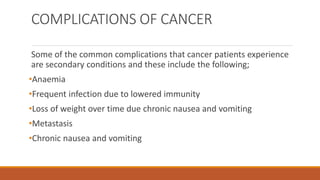 COMPLICATIONS OF CANCER
Some of the common complications that cancer patients experience
are secondary conditions and these include the following;
•Anaemia
•Frequent infection due to lowered immunity
•Loss of weight over time due chronic nausea and vomiting
•Metastasis
•Chronic nausea and vomiting
 