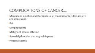 COMPLICATIONS OF CANCER….
•Mental and emotional disturbances e.g. mood disorders like anxiety
and depression
•Pain
•Lymphoedema
•Malignant pleural effusion
•Sexual dysfunction and vaginal dryness
•Hypercalcaemia
 