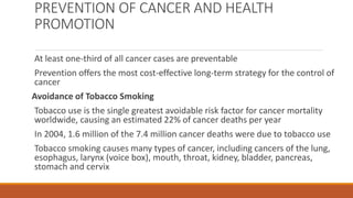 PREVENTION OF CANCER AND HEALTH
PROMOTION
At least one-third of all cancer cases are preventable
Prevention offers the most cost-effective long-term strategy for the control of
cancer
Avoidance of Tobacco Smoking
Tobacco use is the single greatest avoidable risk factor for cancer mortality
worldwide, causing an estimated 22% of cancer deaths per year
In 2004, 1.6 million of the 7.4 million cancer deaths were due to tobacco use
Tobacco smoking causes many types of cancer, including cancers of the lung,
esophagus, larynx (voice box), mouth, throat, kidney, bladder, pancreas,
stomach and cervix
 