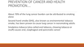 PREVENTION OF CANCER AND HEALTH
PROMOTION….
About 70% of the lung cancer burden can be attributed to smoking
alone
Second-hand smoke (SHS), also known as environmental tobacco
smoke, has been proven to cause lung cancer in nonsmoking adults
Smokeless tobacco (also called oral tobacco, chewing tobacco or
snuff) causes oral, esophageal and pancreatic cancer
 