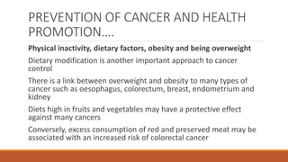 PREVENTION OF CANCER AND HEALTH
PROMOTION….
Physical inactivity, dietary factors, obesity and being overweight
Dietary modification is another important approach to cancer
control
There is a link between overweight and obesity to many types of
cancer such as oesophagus, colorectum, breast, endometrium and
kidney
Diets high in fruits and vegetables may have a protective effect
against many cancers
Conversely, excess consumption of red and preserved meat may be
associated with an increased risk of colorectal cancer
 