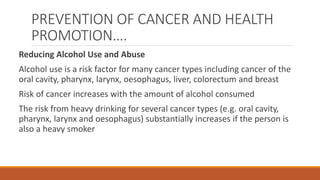 PREVENTION OF CANCER AND HEALTH
PROMOTION….
Reducing Alcohol Use and Abuse
Alcohol use is a risk factor for many cancer types including cancer of the
oral cavity, pharynx, larynx, oesophagus, liver, colorectum and breast
Risk of cancer increases with the amount of alcohol consumed
The risk from heavy drinking for several cancer types (e.g. oral cavity,
pharynx, larynx and oesophagus) substantially increases if the person is
also a heavy smoker
 