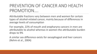 PREVENTION OF CANCER AND HEALTH
PROMOTION….
Attributable fractions vary between men and women for certain
types of alcohol-related cancer, mainly because of differences in
average levels of consumption
For example, 22% of mouth and oropharynx cancers in men are
attributable to alcohol whereas in women the attributable burden
drops to 9%
A similar sex difference exists for oesophageal and liver cancers
(Rehm et al., 2004)
 