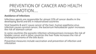 PREVENTION OF CANCER AND HEALTH
PROMOTION….
Avoidance of Infections
Infectious agents are responsible for almost 22% of cancer deaths in the
developing world and 6% in industrialized countries
Viral hepatitis B and C cause cancer of the liver; human papilloma virus
infection causes cervical cancer; the bacterium Helicobacter pylori increases
the risk of stomach cancer
In some countries the parasitic infection schistosomiasis increases the risk of
bladder cancer and in other countries the liver fluke increases the risk of
cholangiocarcinoma of the bile ducts
Preventive measures include vaccination and prevention of infection and
infestation
 