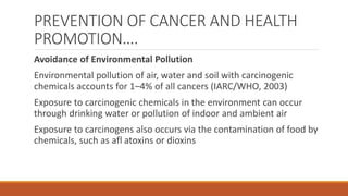 PREVENTION OF CANCER AND HEALTH
PROMOTION….
Avoidance of Environmental Pollution
Environmental pollution of air, water and soil with carcinogenic
chemicals accounts for 1–4% of all cancers (IARC/WHO, 2003)
Exposure to carcinogenic chemicals in the environment can occur
through drinking water or pollution of indoor and ambient air
Exposure to carcinogens also occurs via the contamination of food by
chemicals, such as afl atoxins or dioxins
 