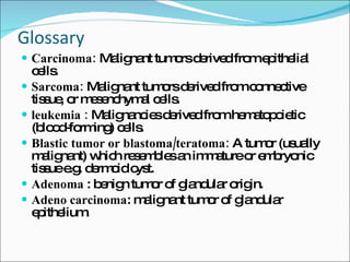 Glossary   Carcinoma:  Malignant tumors derived from epithelial cells. Sarcoma:  Malignant tumors derived from connective tissue, or mesenchymal cells. leukemia :  Malignancies derived from hematopoietic (blood-forming) cells. Blastic tumor or blastoma/teratoma:  A tumor (usually malignant) which resembles an immature or embryonic tissue e.g. dermoid cyst. Adenoma  : benign tumor of glandular origin. Adeno carcinoma : malignant tumor of glandular epithelium. 