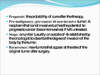 Prognosis : the probability of cure after the therapy. Pre-malignancy ,  pre-cancer  or  non-invasive  tumor: A neoplasm that is not invasive but has the potential to progress to cancer (become invasive) if left untreated. Stage : a number (usually on a scale of 4) established by the oncologist to describe the degree of invasion of the body by the tumor. Recurrence : new tumors that appear at the site of the original tumor after surgery. 