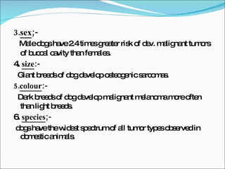 3. sex ;- Male dogs have 2.4 times greater risk of dev. malignant tumors of buccal cavity than females . 4.  size :- Giant breeds of dog develop osteogenic sarcomas. 5. colour :- Dark breeds of dog develop malignant melanoma more often than light breeds . 6.  species ;- dogs have the widest spectrum of all tumor types observed in domestic animals. 
