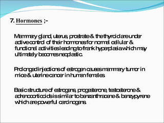 7.  Hormones  ;- Mammary gland, uterus, prostrate & the thyroid are under active control of their hormones for normal cellular & functional activities leading to frank hyperplasia which may ultimately becomes neoplastic. Prolonged injections of estrogen causes mammary tumor in mice & uterine cancer in human females. Basic structure of estrogens, progesterone, testosterone & adrenocorticoids is similar to benzanthracene & benzypyrene which are powerful carcinogens. 