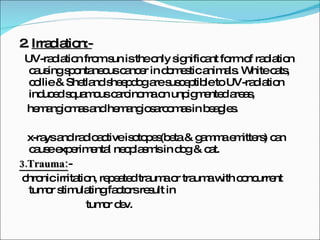 2.  Irradiation:- UV-radiation from sun is the only significant form of radiation causing spontaneous cancer in domestic animals. White cats, collie & Shetland sheepdog are susceptible to UV-radiation induced squamous carcinoma on unpigmented areas, hemangiomas and hemangiosarcomas in beagles. x-rays and radioactive isotopes(beta & gamma emitters) can cause experimental neoplasm's in dog & cat. 3.Trauma: -  chronic irritation, repeated trauma or trauma with concurrent tumor stimulating factors result in  tumor dev. 