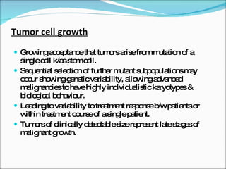 Tumor cell growth Growing acceptance that tumors arise from mutation of a single cell k/as stem cell. Sequential selection of further mutant subpopulations may occur showing genetic variability, allowing advanced malignancies to have highly individualistic karyotypes & biological behaviour. Leading to variability to treatment response b/w patients or within treatment course of a single patient. Tumors of clinically detectable size represent late stages of malignant growth. 
