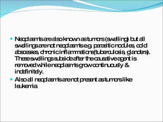 Neoplasm's are also known as tumors (swelling) but all swellings are not neoplasm's e.g. parasitic nodules, cold abscesses, chronic inflammations(tuberculosis, glanders). These swellings subside after the causative agent is removed while neoplasm's grow continuously & indefinitely. Also all neoplasm's are not present as tumors like leukemia 
