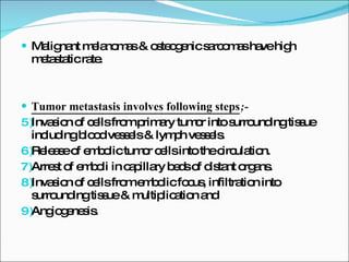 Malignant melanomas & osteogenic sarcomas have high metastatic rate. Tumor metastasis involves following steps ;- Invasion of cells from primary tumor into surrounding tissue including blood vessels & lymph vessels. Release of embolic tumor cells into the circulation. Arrest of emboli in capillary beds of distant organs. Invasion of cells from embolic focus, infiltration into surrounding tissue & multiplication and Angiogenesis. 