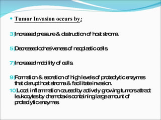 Tumor Invasion occurs by ; Increased pressure & destruction of host stroma. Decreased cohesiveness of neoplastic cells. Increased mobility of cells. Formation & secretion of high levels of proteolytic enzymes that disrupt host stroma & facilitate invasion. Local inflammation caused by actively growing tumors attract leukocytes by chemotaxis containing large amount of proteolytic enzymes. 