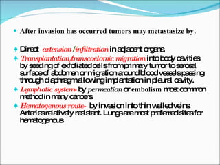 After invasion has occurred tumors may metastasize by; Direct  extension  / infiltration  in adjacent organs. Transplantation/transcoelomic migration  into body cavities by seeding of exfoliated cells from primary tumor to serosal surface of abdomen or migration around blood vessels passing through diaphragm allowing implantation in pleural cavity. Lymphatic system-  by  permeation  or  embolism  most common method in many cancers. Hematogenous route-  by invasion into thin walled veins. Arteries relatively resistant. Lungs are most preferred sites for hematogenous 